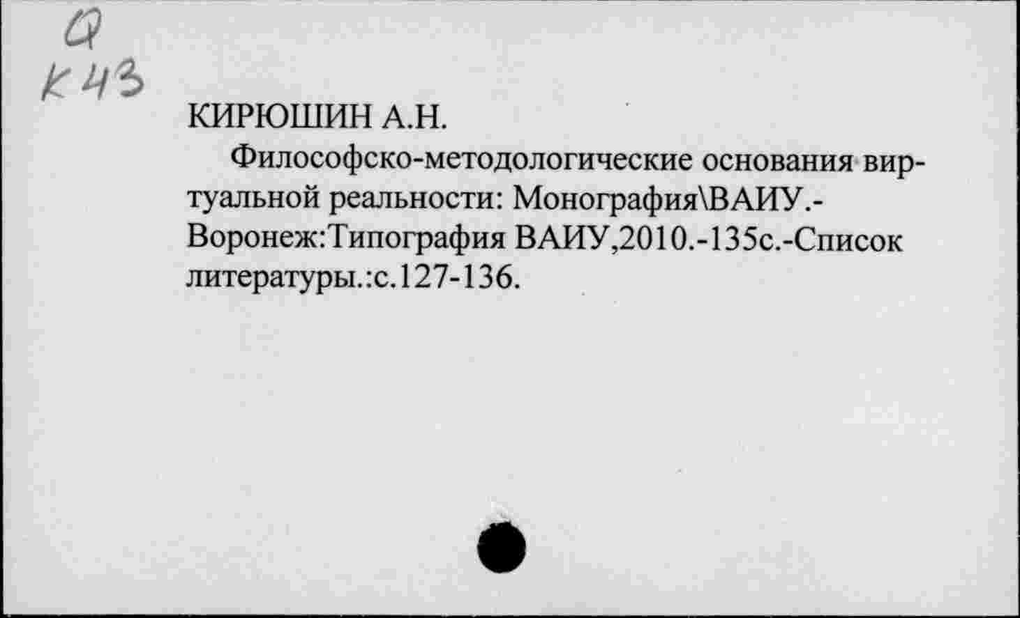 ﻿КИРЮШИН А.Н.
Философско-методологические основания виртуальной реальности: Монография\ВАИУ,-Воронеж:Типография ВАИУ,2010.-135с.-Список литературы. :с. 127-136.